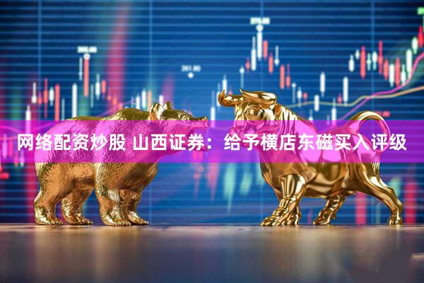 网络配资炒股 山西证券：给予横店东磁买入评级