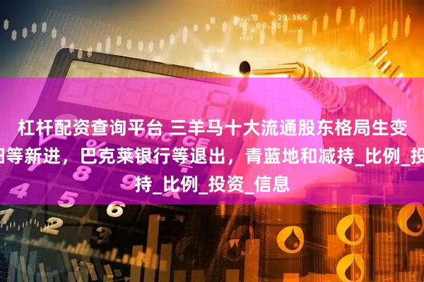 杠杆配资查询平台 三羊马十大流通股东格局生变：邱红阳等新进，巴克莱银行等退出，青蓝地和减持_比例_投资_信息