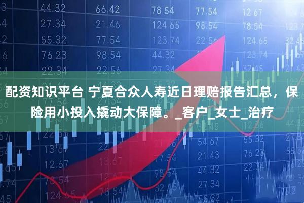 配资知识平台 宁夏合众人寿近日理赔报告汇总，保险用小投入撬动大保障。_客户_女士_治疗