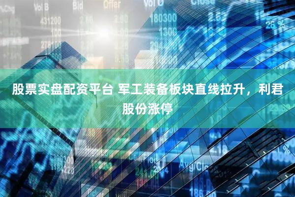 股票实盘配资平台 军工装备板块直线拉升，利君股份涨停