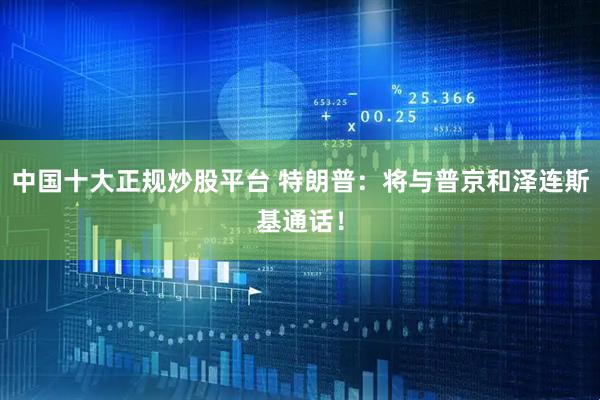 中国十大正规炒股平台 特朗普：将与普京和泽连斯基通话！