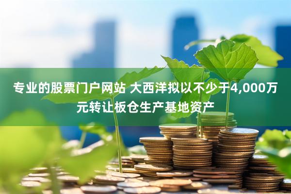 专业的股票门户网站 大西洋拟以不少于4,000万元转让板仓生产基地资产