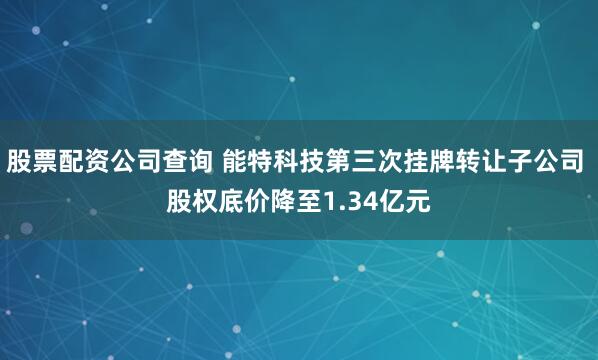 股票配资公司查询 能特科技第三次挂牌转让子公司 股权底价降至1.34亿元