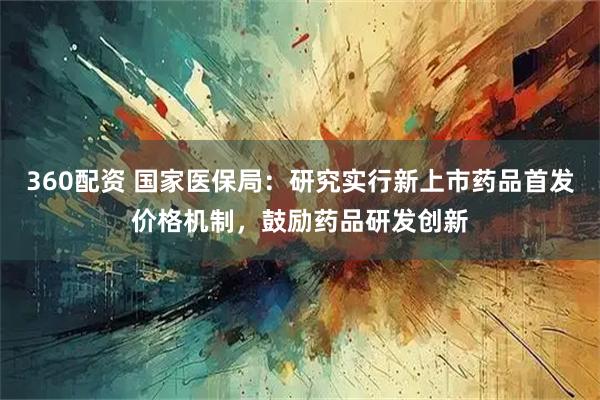 360配资 国家医保局：研究实行新上市药品首发价格机制，鼓励药品研发创新