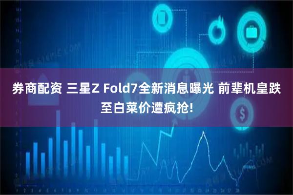 券商配资 三星Z Fold7全新消息曝光 前辈机皇跌至白菜价遭疯抢!