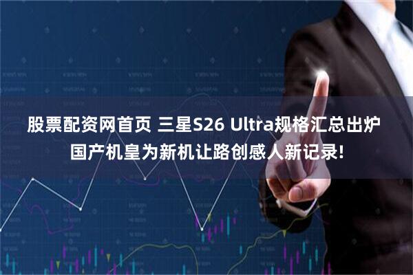 股票配资网首页 三星S26 Ultra规格汇总出炉 国产机皇为新机让路创感人新记录!
