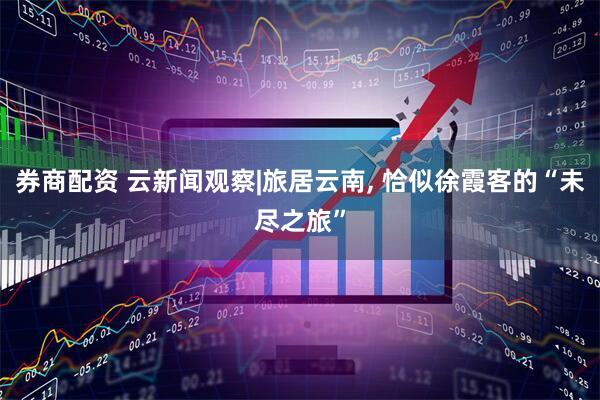 券商配资 云新闻观察|旅居云南, 恰似徐霞客的“未尽之旅”