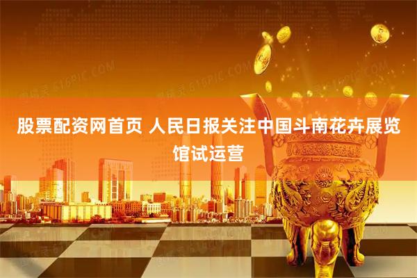 股票配资网首页 人民日报关注中国斗南花卉展览馆试运营
