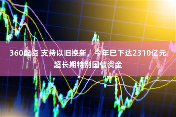 360配资 支持以旧换新，今年已下达2310亿元超长期特别国债资金