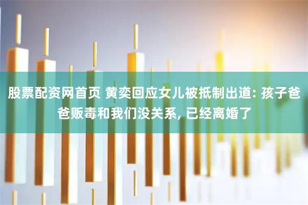 股票配资网首页 黄奕回应女儿被抵制出道: 孩子爸爸贩毒和我们没关系, 已经离婚了