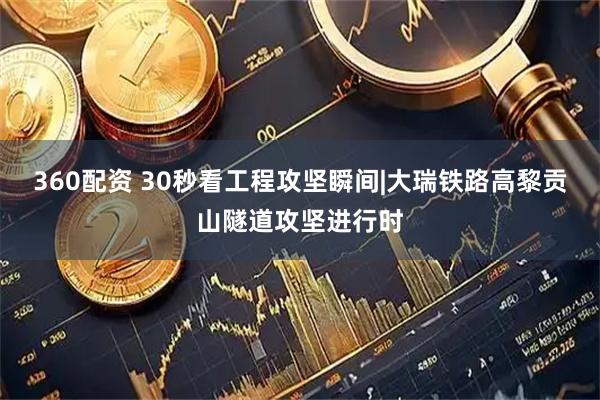 360配资 30秒看工程攻坚瞬间|大瑞铁路高黎贡山隧道攻坚进行时