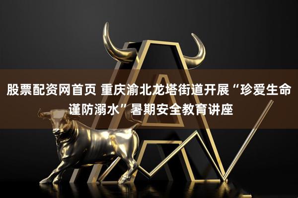 股票配资网首页 重庆渝北龙塔街道开展“珍爱生命 谨防溺水”暑期安全教育讲座